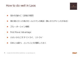 Copyright 2018 Hiroshi ISOJIMA / DeeMarketing / Lao-Japan Gateway LLP
How to do well in Laos
l  弱みを強みに（逆転の発想）
l  南の島に⾏った靴のセールスマンの寓話（無いからチャンスがある）
l  ブルーオーシャン戦略
l  First Mover Advantage
l  ⼩さいからこそすぐトライ、リトライ
l  ⽇本とは違う、ということを理解しておく
39
 