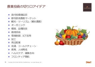 Copyright 2018 Hiroshi ISOJIMA / DeeMarketing / Lao-Japan Gateway LLP
農業投資の切り⼝アイデア
l  ⾼付加価値品⽬
l  都市部消費者マーケット
l  観光・ツーリズム（観光農園）
l  オーガニック
l  種苗、品種改良
l  栽培技術
l  環境制御、ICT活⽤
l  加⼯
l  周辺産業
l  流通、コールドチェーン
l  教育、⼈材育成
l  ヘルスケア、健康志向
l  フロンティア開拓
40
 