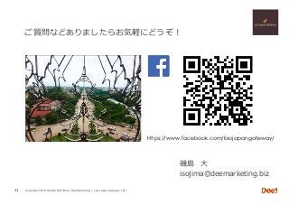 Copyright 2018 Hiroshi ISOJIMA / DeeMarketing / Lao-Japan Gateway LLP
ご質問などありましたらお気軽にどうぞ！
磯島 ⼤
isojima@deemarketing.biz
41
https://www.facebook.com/laojapangateway/	
 