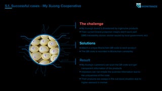 5.1. Successful cases - My Xuong Cooperative
The challenge
My Xuong's brand is threatened by ingenuine products
Their current brand-protection means didn't work well
(SMS traceability sticker, sticker issued by local government, etc)
Solutions
Attach a unique Blockchain QR code to each product
The QR code is recorded in Blockchain constantly
Result
My Xuong's customers can scan the QR code and get
transparent information of the products
Impostors can not imitate the scanned information due to
the uniqueness of the code
Their products are always in the out-stock situation due to
higher demand in market
 