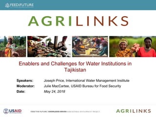 Speakers
Speakers: Joseph Price, International Water Management Institute
Moderator: Julie MacCartee, USAID Bureau for Food Security
Date: May 24, 2018
Enablers and Challenges for Water Institutions in
Tajikistan
 