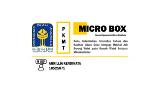 MICRO BOX
Control System for Micro Habitats
Suhu, Kelembaban, Intensitas Cahaya dan
Kualitas Udara Guna Menjaga Habitat Asli
Burung Walet pada Rumah Walet Berbasis
Mikrokontroler
P
K
M
T
AGRILLIA KENDINATA
18525071
 