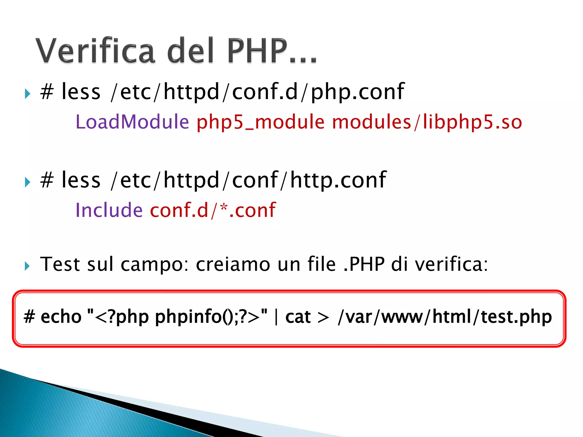  # less /etc/httpd/conf.d/php.conf
LoadModule php5_module modules/libphp5.so
 # less /etc/httpd/conf/http.conf
Include conf.d/*.conf
 Test sul campo: creiamo un file .PHP di verifica:
# echo "<?php phpinfo();?>" | cat > /var/www/html/test.php
 