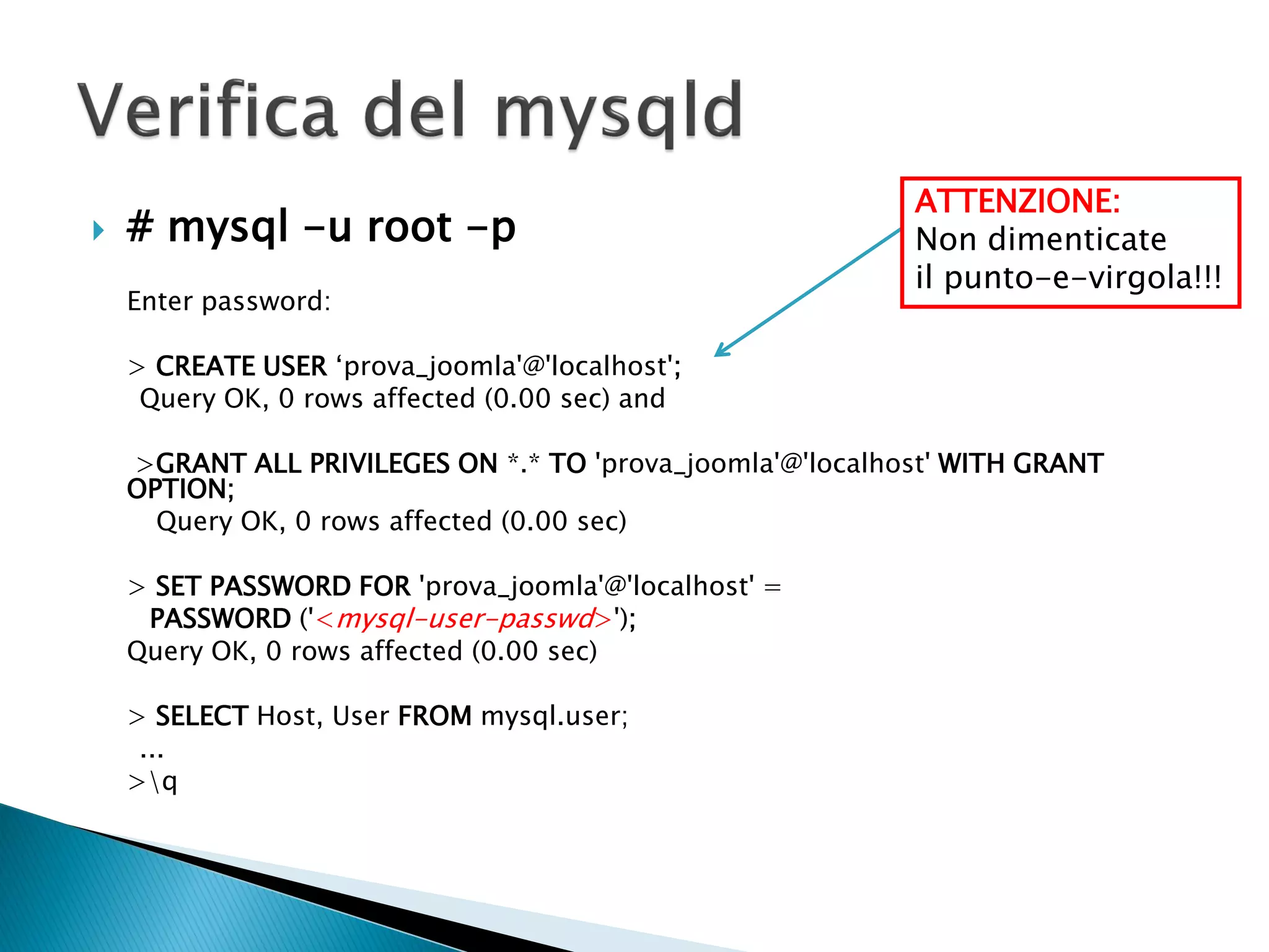  # mysql -u root -p
Enter password:
> CREATE USER ‘prova_joomla'@'localhost';
Query OK, 0 rows affected (0.00 sec) and
>GRANT ALL PRIVILEGES ON *.* TO 'prova_joomla'@'localhost' WITH GRANT
OPTION;
Query OK, 0 rows affected (0.00 sec)
> SET PASSWORD FOR 'prova_joomla'@'localhost' =
PASSWORD ('<mysql-user-passwd>');
Query OK, 0 rows affected (0.00 sec)
> SELECT Host, User FROM mysql.user;
...
>q
ATTENZIONE:
Non dimenticate
il punto-e-virgola!!!
 