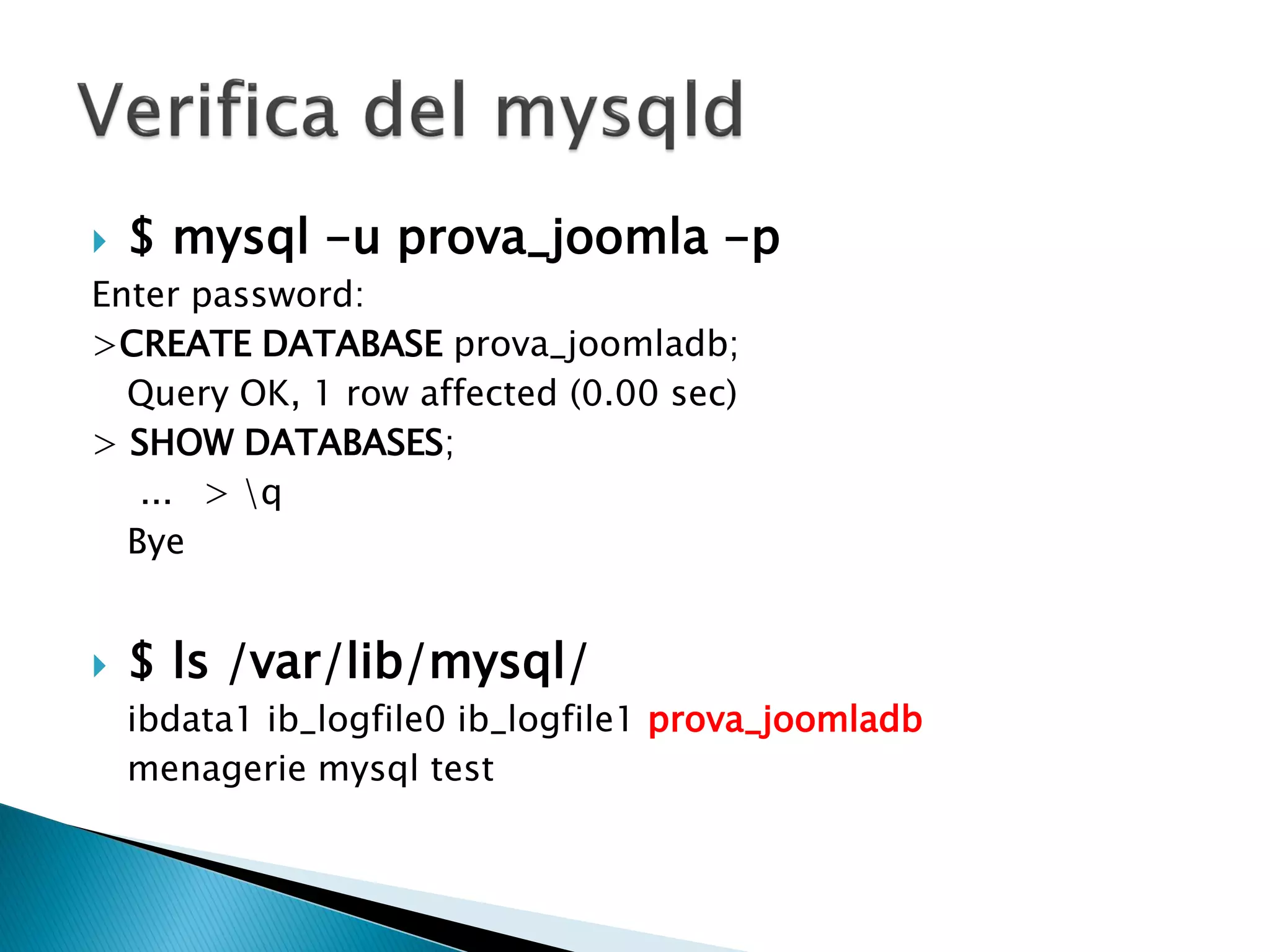  $ mysql -u prova_joomla -p
Enter password:
>CREATE DATABASE prova_joomladb;
Query OK, 1 row affected (0.00 sec)
> SHOW DATABASES;
... > q
Bye
 $ ls /var/lib/mysql/
ibdata1 ib_logfile0 ib_logfile1 prova_joomladb
menagerie mysql test
 
