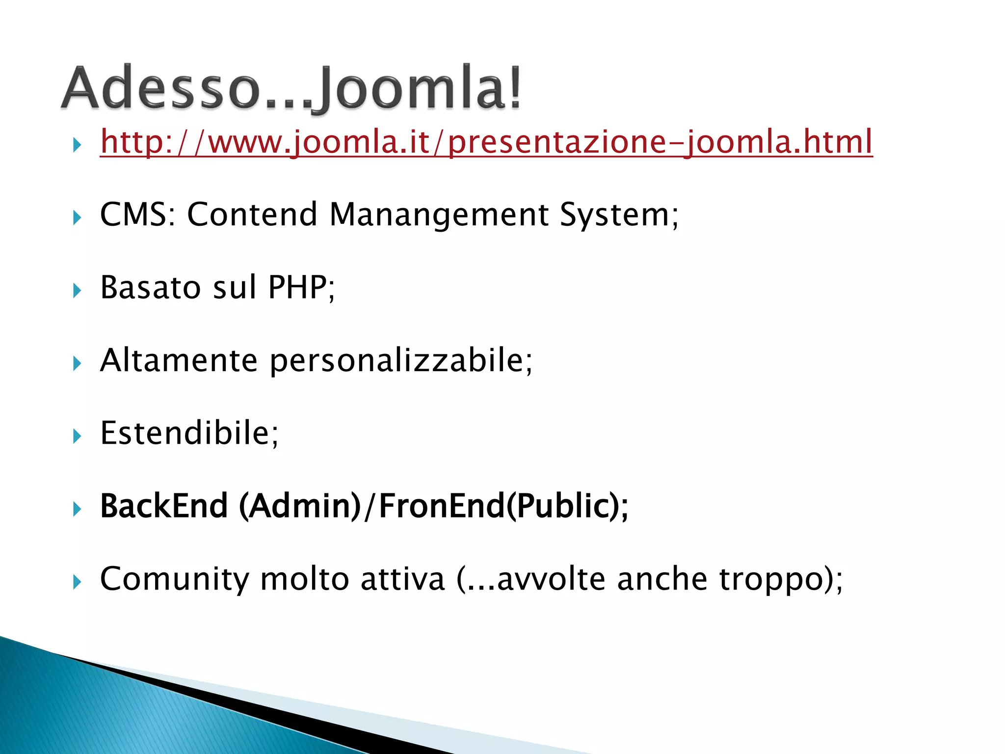  http://www.joomla.it/presentazione-joomla.html
 CMS: Contend Manangement System;
 Basato sul PHP;
 Altamente personalizzabile;
 Estendibile;
 BackEnd (Admin)/FronEnd(Public);
 Comunity molto attiva (...avvolte anche troppo);
 