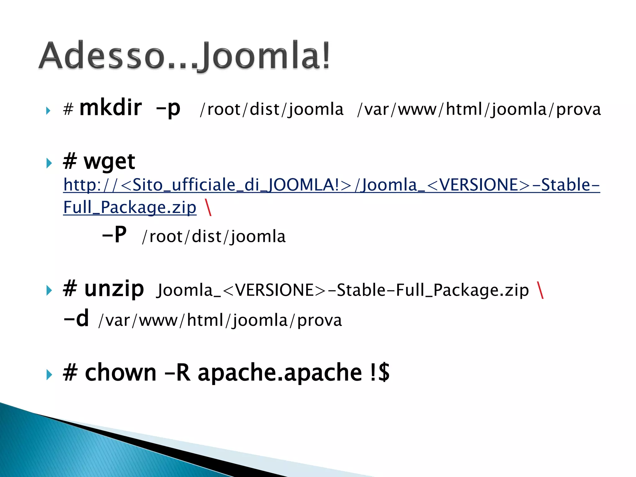  # mkdir –p /root/dist/joomla /var/www/html/joomla/prova
 # wget
http://<Sito_ufficiale_di_JOOMLA!>/Joomla_<VERSIONE>-Stable-
Full_Package.zip 
-P /root/dist/joomla
 # unzip Joomla_<VERSIONE>-Stable-Full_Package.zip 
-d /var/www/html/joomla/prova
 # chown –R apache.apache !$
 