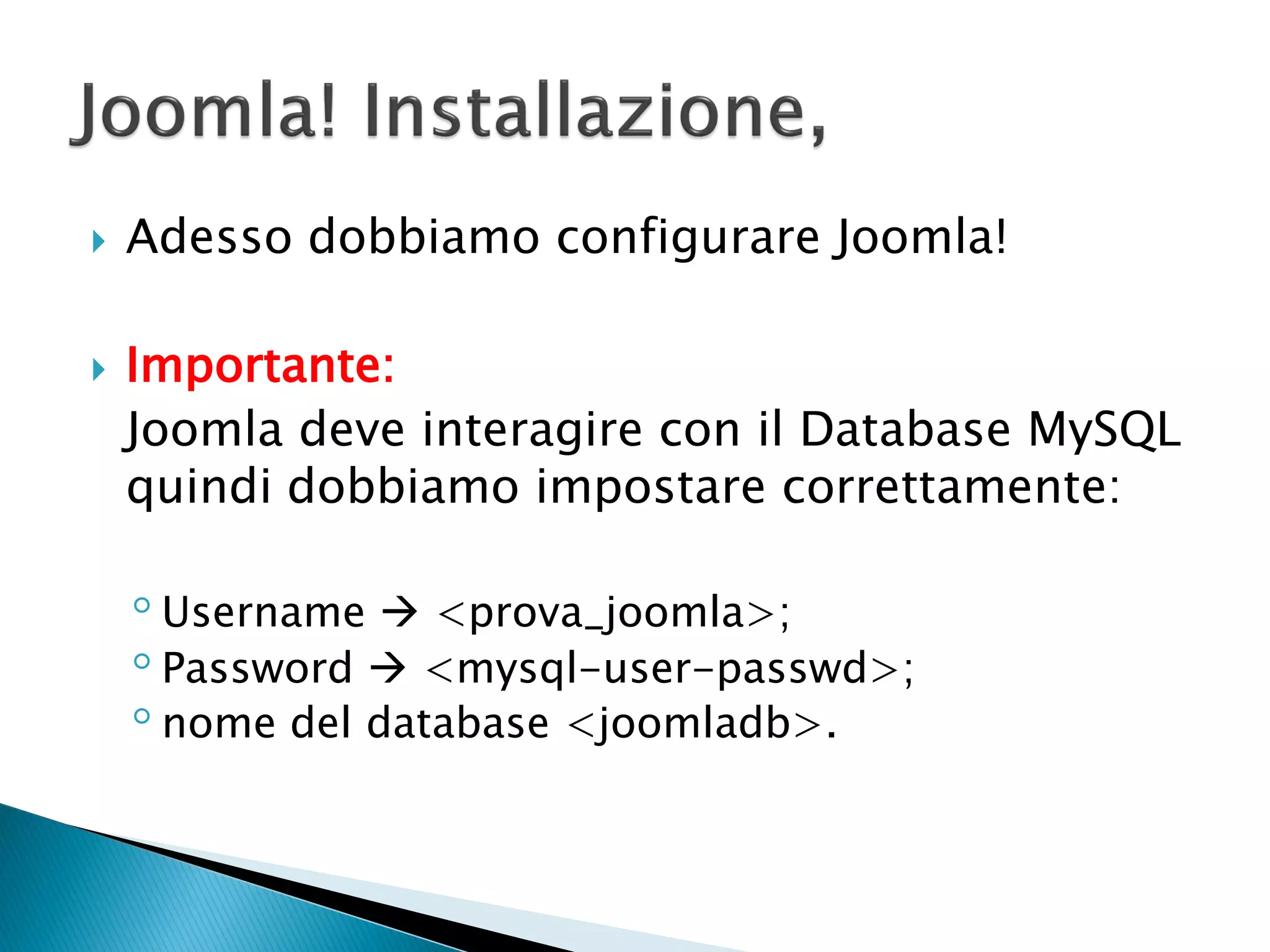  Adesso dobbiamo configurare Joomla!
 Importante:
Joomla deve interagire con il Database MySQL
quindi dobbiamo impostare correttamente:
◦Username  <prova_joomla>;
◦Password  <mysql-user-passwd>;
◦nome del database <joomladb>.
 