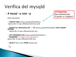  # mysql -u root -p
Enter password:
> CREATE USER ‘prova_joomla'@'localhost';
Query OK, 0 rows affected (0.00 sec) and
>GRANT ALL PRIVILEGES ON *.* TO 'prova_joomla'@'localhost' WITH GRANT
OPTION;
Query OK, 0 rows affected (0.00 sec)
> SET PASSWORD FOR 'prova_joomla'@'localhost' =
PASSWORD ('<mysql-user-passwd>');
Query OK, 0 rows affected (0.00 sec)
> SELECT Host, User FROM mysql.user;
...
>q
ATTENZIONE:
Non dimenticate
il punto-e-virgola!!!
 