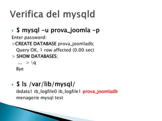  $ mysql -u prova_joomla -p
Enter password:
>CREATE DATABASE prova_joomladb;
Query OK, 1 row affected (0.00 sec)
> SHOW DATABASES;
... > q
Bye
 $ ls /var/lib/mysql/
ibdata1 ib_logfile0 ib_logfile1 prova_joomladb
menagerie mysql test
 