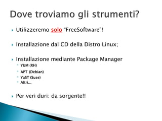  Utilizzeremo solo “FreeSoftware”!
 Installazione dal CD della Distro Linux;
 Installazione mediante Package Manager
◦ YUM (RH)
◦ APT (Debian)
◦ YaST (Suse)
◦ Altri...
 Per veri duri: da sorgente!!
 