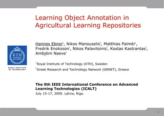 Learning Object Annotation in
Agricultural Learning Repositories

Hannes Ebner1, Nikos Manouselis2, Matthias Palmér1,
Fredrik Enoksson1, Nikos Palavitsinis2, Kostas Kastrantas2,
Ambjörn Naeve1

1
    Royal Institute of Technology (KTH), Sweden
2
    Greek Research and Technology Network (GRNET), Greece



The 9th IEEE International Conference on Advanced
Learning Technologies (ICALT)
July 15-17, 2009. Latvia, Riga.



                                
                                                              1
 