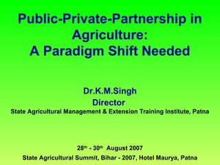 Public-Private-Partnership in
Agriculture:
A Paradigm Shift Needed
Dr.K.M.Singh
Director
State Agricultural Management & Extension Training Institute, Patna
28th
- 30th
August 2007
State Agricultural Summit, Bihar - 2007, Hotel Maurya, Patna
 