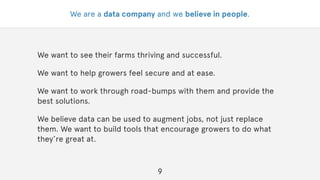We are a data company and we believe in people.
We want to see their farms thriving and successful.
We want to help growers feel secure and at ease.
We want to work through road-bumps with them and provide the
best solutions.
We believe data can be used to augment jobs, not just replace
them. We want to build tools that encourage growers to do what
they’re great at.
9
 