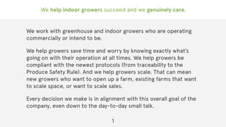 We help indoor growers succeed and we genuinely care.
We work with greenhouse and indoor growers who are operating
commercially or intend to be.
We help growers save time and worry by knowing exactly what’s
going on with their operation at all times. We help growers be
compliant with the newest protocols (from traceability to the
Produce Safety Rule). And we help growers scale. That can mean
new growers who want to open up a farm, existing farms that want
to scale space, or want to scale sales.
Every decision we make is in alignment with this overall goal of the
company, even down to the day-to-day small talk.
1
 