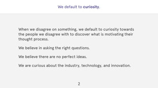 We default to curiosity.
When we disagree on something, we default to curiosity towards
the people we disagree with to discover what is motivating their
thought process.
We believe in asking the right questions.
We believe there are no perfect ideas.
We are curious about the industry, technology, and innovation.
2
 