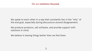 We are solutions-focused.
We speak to each other in a way that constantly ties in the “why” of
the end goal, especially during discussions around disagreement.
We produce products, sell software, and provide support with
solutions in mind.
We believe in leaving things better than we ﬁnd them.
3
 