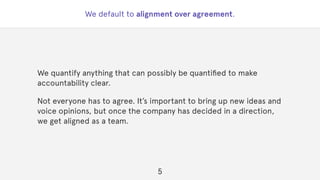 We default to alignment over agreement.
We quantify anything that can possibly be quantiﬁed to make
accountability clear.
Not everyone has to agree. It’s important to bring up new ideas and
voice opinions, but once the company has decided in a direction,
we get aligned as a team.
5
 