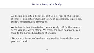 We are a team, not a family.
We believe diversity is beneﬁcial and we embrace it. This includes
all kinds of diversity, including diversity of background, experience,
skillset, viewpoint, and geography.
We believe in time boundaries — when we sign off for the evening,
or for vacation, we’re ofﬂine. We prefer the solid boundaries of a
team to the porous boundaries of a family.
Like a sports team, we’re all working together towards the same
goals and to win.
7
 