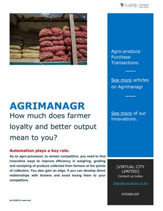 AGRIMANAGR 
How much does farmer 
loyalty and better output 
mean to you? 
Automation plays a key role. 
As an agro processor, to remain competitive, you need to find 
innovative ways to improve efficiency in weighing, grading 
and receipting of produce collected from farmers at the points 
of collection. You also gain an edge, if you can develop direct 
relationships with farmers and avoid losing them to your 
competitors. 
All RIGHTs reserved 
Agro-produce 
Purchase 
Transactions 
See more articles 
on Agrimanagr 
See more of our 
innovations. 
[VIRTUAL CITY 
LIMITED] 
Contact us today 
Sales@virtualcity.co.ke 
0703091337 
 