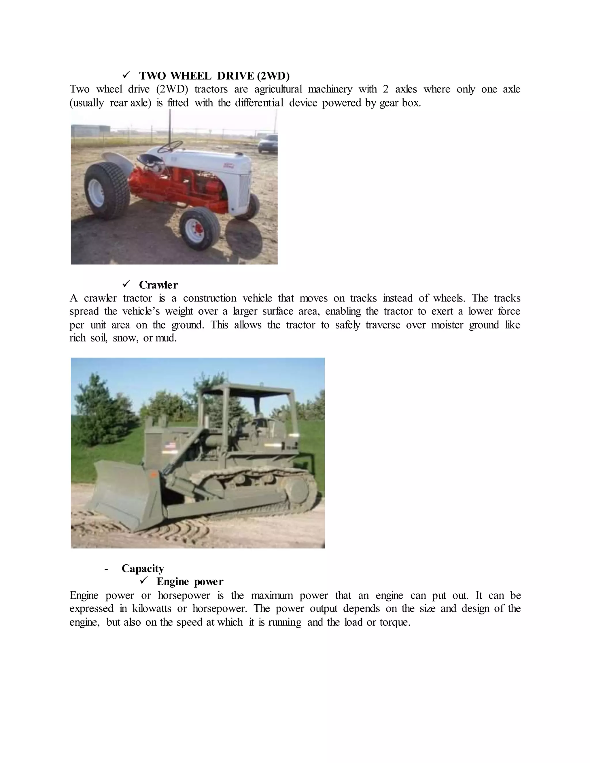  TWO WHEEL DRIVE (2WD)
Two wheel drive (2WD) tractors are agricultural machinery with 2 axles where only one axle
(usually rear axle) is fitted with the differential device powered by gear box.
 Crawler
A crawler tractor is a construction vehicle that moves on tracks instead of wheels. The tracks
spread the vehicle’s weight over a larger surface area, enabling the tractor to exert a lower force
per unit area on the ground. This allows the tractor to safely traverse over moister ground like
rich soil, snow, or mud.
- Capacity
 Engine power
Engine power or horsepower is the maximum power that an engine can put out. It can be
expressed in kilowatts or horsepower. The power output depends on the size and design of the
engine, but also on the speed at which it is running and the load or torque.
 