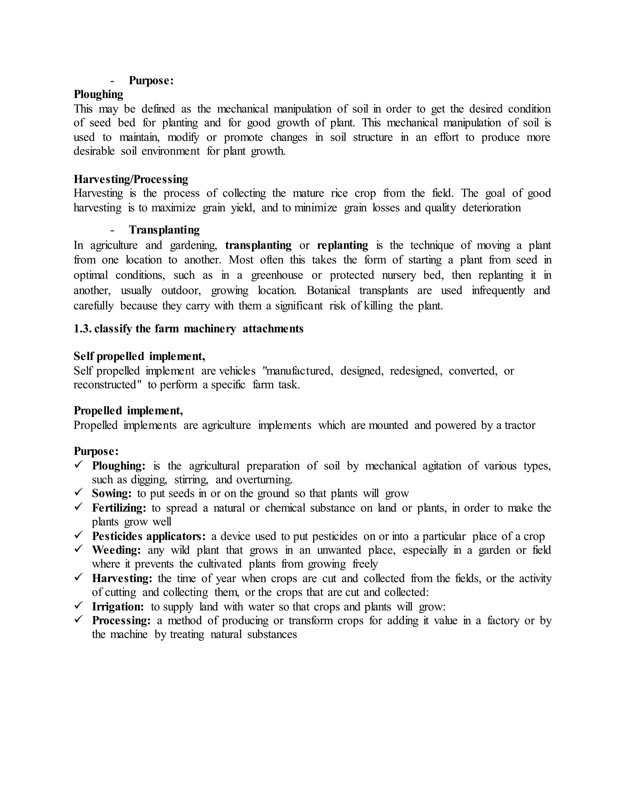 - Purpose:
Ploughing
This may be defined as the mechanical manipulation of soil in order to get the desired condition
of seed bed for planting and for good growth of plant. This mechanical manipulation of soil is
used to maintain, modify or promote changes in soil structure in an effort to produce more
desirable soil environment for plant growth.
Harvesting/Processing
Harvesting is the process of collecting the mature rice crop from the field. The goal of good
harvesting is to maximize grain yield, and to minimize grain losses and quality deterioration
- Transplanting
In agriculture and gardening, transplanting or replanting is the technique of moving a plant
from one location to another. Most often this takes the form of starting a plant from seed in
optimal conditions, such as in a greenhouse or protected nursery bed, then replanting it in
another, usually outdoor, growing location. Botanical transplants are used infrequently and
carefully because they carry with them a significant risk of killing the plant.
1.3. classify the farm machinery attachments
Self propelled implement,
Self propelled implement are vehicles "manufactured, designed, redesigned, converted, or
reconstructed" to perform a specific farm task.
Propelled implement,
Propelled implements are agriculture implements which are mounted and powered by a tractor
Purpose:
 Ploughing: is the agricultural preparation of soil by mechanical agitation of various types,
such as digging, stirring, and overturning.
 Sowing: to put seeds in or on the ground so that plants will grow
 Fertilizing: to spread a natural or chemical substance on land or plants, in order to make the
plants grow well
 Pesticides applicators: a device used to put pesticides on or into a particular place of a crop
 Weeding: any wild plant that grows in an unwanted place, especially in a garden or field
where it prevents the cultivated plants from growing freely
 Harvesting: the time of year when crops are cut and collected from the fields, or the activity
of cutting and collecting them, or the crops that are cut and collected:
 Irrigation: to supply land with water so that crops and plants will grow:
 Processing: a method of producing or transform crops for adding it value in a factory or by
the machine by treating natural substances
 
