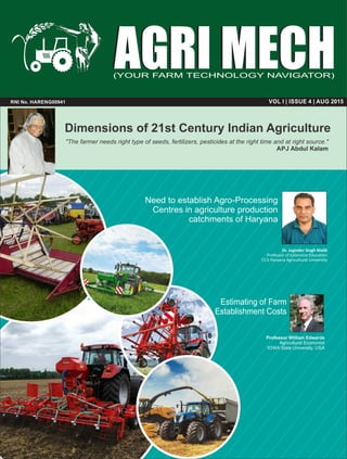 AGRI MECHAGRI MECH
VOL I | ISSUE 4 | AUG 2015RNI No. HARENG00941
Dimensions of 21st Century Indian Agriculture
"The farmer needs right type of seeds, fertilizers, pesticides at the right time and at right source."
APJ Abdul Kalam
Dr. Joginder Singh Malik
Professor of Extension Education
CCS Haryana Agricultural University
Need to establish Agro-Processing
Centres in agriculture production
catchments of Haryana
Estimating of Farm
Establishment Costs
Professor William Edwards
Agricultural Economist
IOWA State University, USA
(YOUR FARM TECHNOLOGY NAVIGATOR)
 