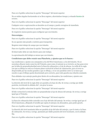 Para ver el gráfico seleccione la opción "Descargar" del menú superior
No se miden ángulos horizontales ni se lleva registro, ahorrándose tiempo y evitando fuentes de
errores.
Para ver el gráfico seleccione la opción "Descargar" del menú superior
Cualquier error o equivocación se descubre en el campo y puede corregirse de inmediato.
Para ver el gráfico seleccione la opción "Descargar" del menú superior
Se requieren menos puntos para configurar que con tránsito.
Desventajas.-
Para ver el gráfico seleccione la opción "Descargar" del menú superior
Es un aparato más pesado y molesto para transportar.
Requiere más trabajo de campo que con tránsito.
Para ver el gráfico seleccione la opción "Descargar" del menú superior
El observador debe ser más diestro para este trabajo.
La aproximación del trabajo es menor que con tránsito.
Condiciones que debe reunir una Plancheta, y ajustes que se le hacen.-
Las condiciones y ajustes son semejantes a los del Nivel Americano y a los del tránsito. No se
necesitan afinarse tanto como los del Tránsito, pues como el anteojo no se invierte, no hay gran error
por la falta de perpendicularidad entre la línea de colimación y el eje de alturas .La orilla de la regla
con que se dibuja no está en el mismo plano vertical de la línea de culminación, pero el error es
despreciable por las escalas grandes a que se dibuja, y si no son paralelas entre sí, lo único que
sucede es que el dibujo queda desorientado pero correcto, pues todo guarda una relación constante.
Para alidadas cuyo anteojo pueda girar dentro de su abrazadera, las condiciones y ajustes son:
Para ver el gráfico seleccione la opción "Descargar" del menú superior
La directriz del nivel de la regla debe ser paralela a la base de ella. Se revisa y corrige por doble
posición, invirtiendo la alidada 180°, sin girar la mesa.
Para ver el gráfico seleccione la opción "Descargar" del menú superior
El hilo vertical de la retícula debe ser perpendicular al eje de alturas del anteojo. Se revisa y corrige
igual que el Tránsito.
Para ver el gráfico seleccione la opción "Descargar" del menú superior
La línea de colimación debe coincidir con el eje del tubo del anteojo. Se revisa y corrige igual que el
Nivel Americano, aflojando el tornillo que sujeta el anteojo a la abrazadera, para poder girarlo.
Para ver el gráfico seleccione la opción "Descargar" del menú superior
La directriz del nivel montante debe ser paralela al eje del tubo del anteojo, y por lo tanto a la línea
de colimación. Se revisa y corrige, ajustando por doble posición del nivel montante, con la alidada
fija.
Para ver el gráfico seleccione la opción "Descargar" del menú superior
 