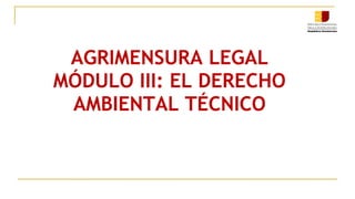 AGRIMENSURA LEGAL
MÓDULO III: EL DERECHO
AMBIENTAL TÉCNICO
 