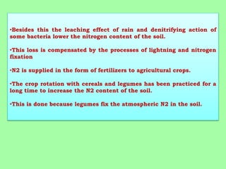•Besides this the leaching effect of rain and denitrifying action of
some bacteria lower the nitrogen content of the soil.
•This loss is compensated by the processes of lightning and nitrogen
fixation
•N2 is supplied in the form of fertilizers to agricultural crops.
•The crop rotation with cereals and legumes has been practiced for a
long time to increase the N2 content of the soil.
•This is done because legumes fix the atmospheric N2 in the soil.
 
