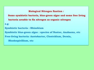 Biological Nitrogen fixation :
Some symbiotic bacteria, blue-green algae and some free living
bacteria areable to fix nitrogen as organic nitrogen
e.g-
Symbiotic bacteria : Rhizobium
Symbiotic blue-green algae : species of Nostoc, Anabaena, etc
Free-living bacteria: Azotobacter, Clostridium, Derxia,
Rhodospirillium, etc
 