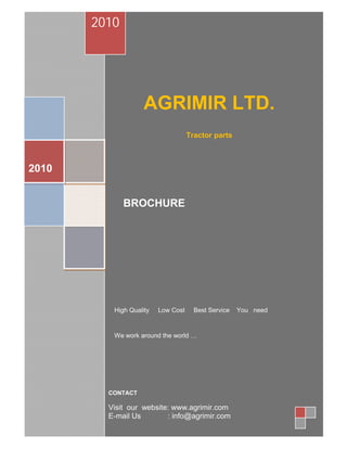 2010




                    AGRIMIR LTD.
                                    Tractor parts



2010


              BROCHURE




          High Quality   Low Cost     Best Service   You need


          We work around the world …




         CONTACT

         Visit our website: www.agrimir.com
         E-mail Us        : info@agrimir.com
 