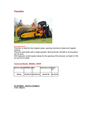 Trencher




General Specifications
Trencher, is used for drip irrigation pipes, opening channels of cable and irrigation
systems.
Trencher used easily with a single operator. Normal terrain 150-200 m of excavation
can be done.
With Hydraulic control system allows for the opening of the channel as Depth of 100
cm and 35 cm width.


Technical Details MODEL- ARTR

Machine weight OPENING pit Rev               Dimensions of pit Power
                                                               HP


    1500 kg        150-200 m/h 540/108 rpm      40X100 CM     80-150 HP




EX-WORKS KONYA-TURKEY
UNIT PRICE:
 