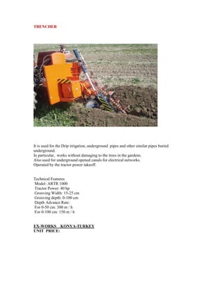TRENCHER




It is used for the Drip irrigation, underground pipes and other similar pipes buried
underground.
In particular, works without damaging to the trees in the gardens.
Also used for underground opened canals for electrical networks.
Operated by the tractor power takeoff.


Technical Features
Model: ARTR 1000
Tractor Power: 40 hp
Grooving Width: 15-25 cm
Grooving depth: 0-100 cm
Depth Advance Rate:
For 0-50 cm: 300 m / h
For 0-100 cm: 150 m / h


EX-WORKS KONYA-TURKEY
UNIT PRICE:
 