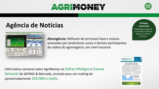 Agência de Notícias
Abrangência: Milhares de terminais fixos e móveis
acessados por produtores rurais e demais participantes
da cadeia do agronegócio, em nível nacional.
Informativo semanal sobre AgriMoney no Safras InfoAgro e Coluna
Semanal de SAFRAS & Mercado, enviado para um mailing de
aproximadamente 315.000 e-mails.
Reportagens especiais
na cobertura editorial.
Banner na Coluna
Semanal.
Entrega
Comercial
 