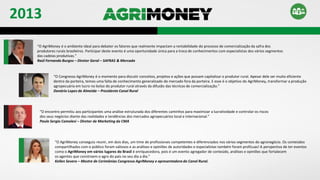 “O AgriMoney é o ambiente ideal para debater os fatores que realmente impactam a rentabilidade do processo de comercialização da safra dos
produtores rurais brasileiros. Participar deste evento é uma oportunidade única para a troca de conhecimentos com especialistas dos vários segmentos
das cadeias produtivas.”
Raúl Fernando Burgos – Diretor Geral – SAFRAS & Mercado
“O Congresso AgriMoney é o momento para discutir conceitos, projetos e ações que possam capitalizar o produtor rural. Apesar dele ser muito eficiente
dentro da porteira, temos uma falta de conhecimento generalizado do mercado fora da porteira. E esse é o objetivo do AgriMoney, transformar a produção
agropecuária em lucro no bolso do produtor rural através da difusão das técnicas de comercialização.”
Donário Lopes de Almeida – Presidente Canal Rural
“O encontro permitiu aos participantes uma análise estruturada dos diferentes caminhos para maximizar a lucratividade e controlar os riscos
dos seus negócios diante das realidades e tendências dos mercados agropecuários local e internacional.”
Paulo Sergio Camolesi – Diretor de Marketing da CMA
“O AgriMoney conseguiu reunir, em dois dias, um time de profissionais competentes e diferenciados nos vários segmentos do agronegócio. Os conteúdos
compartilhados com o público foram valiosos e as análises e opiniões de autoridades e especialistas também foram profícuas! A perspectiva de ter eventos
como o AgriMoney em vários lugares do Brasil é enriquecedora, pois é um evento agregador de conteúdo, análises e opiniões que fortalecem
os agentes que constroem o agro do país no seu dia a dia.”
Kellen Severo – Mestre de Cerimônias Congresso AgriMoney e apresentadora do Canal Rural.
2013
 