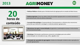20horas de
conteúdo
• Políticas Públicas voltadas para o fortalecimento da agropecuária no estado do Mato Grosso.
• Políticas Agrícolas: Como isso afeta o bolso do produtor agropecuário no cenário doméstico e
internacional sob a ótica da oferta e demanda.
• Formação Mercadológica: Compreendendo o funcionamento e a dinâmica dos mecanismos
comerciais que melhoram e protegem a renda do produtor agropecuário.
• Mecanismos de apoio à comercialização: da garantia e sustentação de preços à instrumentos
de financiamento privado.
• Workshops: Otimizando a perfomance comercial e estratégias para uma melhor
comercialização nos mercados de soja, milho, algodão e boi.
• Tributação das operações do agronegócio: Análise da tributação incidente sobre operações do
mercado agropecuário.
2013
 