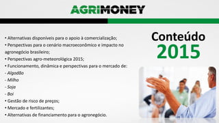 2015
Conteúdo• Alternativas disponíveis para o apoio à comercialização;
• Perspectivas para o cenário macroeconômico e impacto no
agronegócio brasileiro;
• Perspectivas agro-meteorológica 2015;
• Funcionamento, dinâmica e perspectivas para o mercado de:
- Algodão
- Milho
- Soja
- Boi
• Gestão de risco de preços;
• Mercado e fertilizantes;
• Alternativas de financiamento para o agronegócio.
 