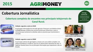 Exibição: segunda a sexta às 12h20
As principais informações do mercado agrícola e financeiro com Boletins direto
da BM&FBovespa. Análises dos acontecimentos que influenciam o setor e
entrevistas que esclarecem as dúvidas sobre os assuntos que movimentam o
mercado.
Apresentação:
Kellen Severo e João Batista Olivi
Exibição: segunda a sexta às 19h00
As principais notícias do agronegócio, sempre com uma análise completa. Um
telejornal dinâmico e moderno, que traz os últimos fatos relevantes do setor. A
Repórter Daniela Castro traz as principais informações que impactaram o dia em
Brasília.
Apresentação:
Alessandra Mello e Márcio Fernandes
Cobertura Jornalística
Cobertura completa do encontro nos principais telejornais do
Canal Rural.
Vinhetas de bloco e
comercial no break
nos dias de
cobertura do evento.
Entrega
Comercial
2015
 