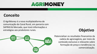 O AgriMoney é a nova multiplataforma de
comunicação do Canal Rural, em parceria com
SAFRAS & Mercado, que trará informações e
estratégias aos produtores rurais.
Conceito
Potencializar os resultados financeiros da
cadeia de agronegócio, por meio de
conteúdo exclusivo e relevante sobre
formação de preço e tendências na
comercialização.
Objetivo
 