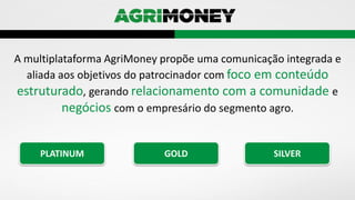 A multiplataforma AgriMoney propõe uma comunicação integrada e
aliada aos objetivos do patrocinador com foco em conteúdo
estruturado, gerando relacionamento com a comunidade e
negócios com o empresário do segmento agro.
PLATINUM GOLD SILVER
 