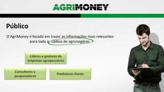 Público
O AgriMoney é focado em trazer as informações mais relevantes
para toda a cadeia do agronegócio.
Líderes e gestores de
empresas agropecuárias
Produtores Rurais
Consultores e
pesquisadores
 