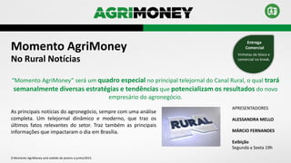 Momento AgriMoney
APRESENTADORES
ALESSANDRA MELLO
MÁRCIO FERNANDES
Exibição
Segunda a Sexta 19h
As principais notícias do agronegócio, sempre com uma análise
completa. Um telejornal dinâmico e moderno, que traz os
últimos fatos relevantes do setor. Traz também as principais
informações que impactaram o dia em Brasília.
No Rural Notícias
“Momento AgriMoney” será um quadro especial no principal telejornal do Canal Rural, o qual trará
semanalmente diversas estratégias e tendências que potencializam os resultados do novo
empresário do agronegócio.
Vinhetas de bloco e
comercial no break.
Entrega
Comercial
O Momento AgriMoney será exibido de janeiro a junho/2015.
 