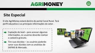 Site Especial
O site AgriMoney estará dentro do portal Canal Rural. Terá
perfil educativo e as principais informações do setor .
Captação de lead – para acessar algumas
informações, os usuários deverão realizar
o cadastro gratuito.
Tire suas dúvidas – os usuários poderão
sanar suas dúvidas com os analistas de
SAFRAS & Mercado.
 