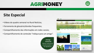 • Vídeos do quadro semanal no Rural Notícias;
• Ferramenta de glossário/dúvidas frequentes;
• Compartilhamento das informações em redes sociais;
• Compartilhamento de conteúdo “indique para um amigo”.
Site Especial
Banner institucional
do patrocinador no
site AgriMoney.
Entrega
Comercial
 