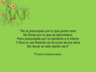 “No te preocupes por lo que podrá venirNo llores por lo que se desvanece;Pero preocúpate por no perderte a ti mismoY llora si vas flotando en el curso de los añosSin llevar el cielo dentro de ti” FriedrichSchleiermacher  