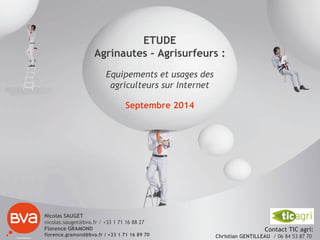 Nicolas SAUGET
nicolas.sauget@bva.fr / +33 1 71 16 88 27
Florence GRAMOND
florence.gramond@bva.fr / +33 1 71 16 89 70
ETUDE
Agrinautes - Agrisurfeurs :
Equipements et usages des
agriculteurs sur Internet
Septembre 2014
Contact TIC agri:
Christian GENTILLEAU / 06 84 53 87 70
 