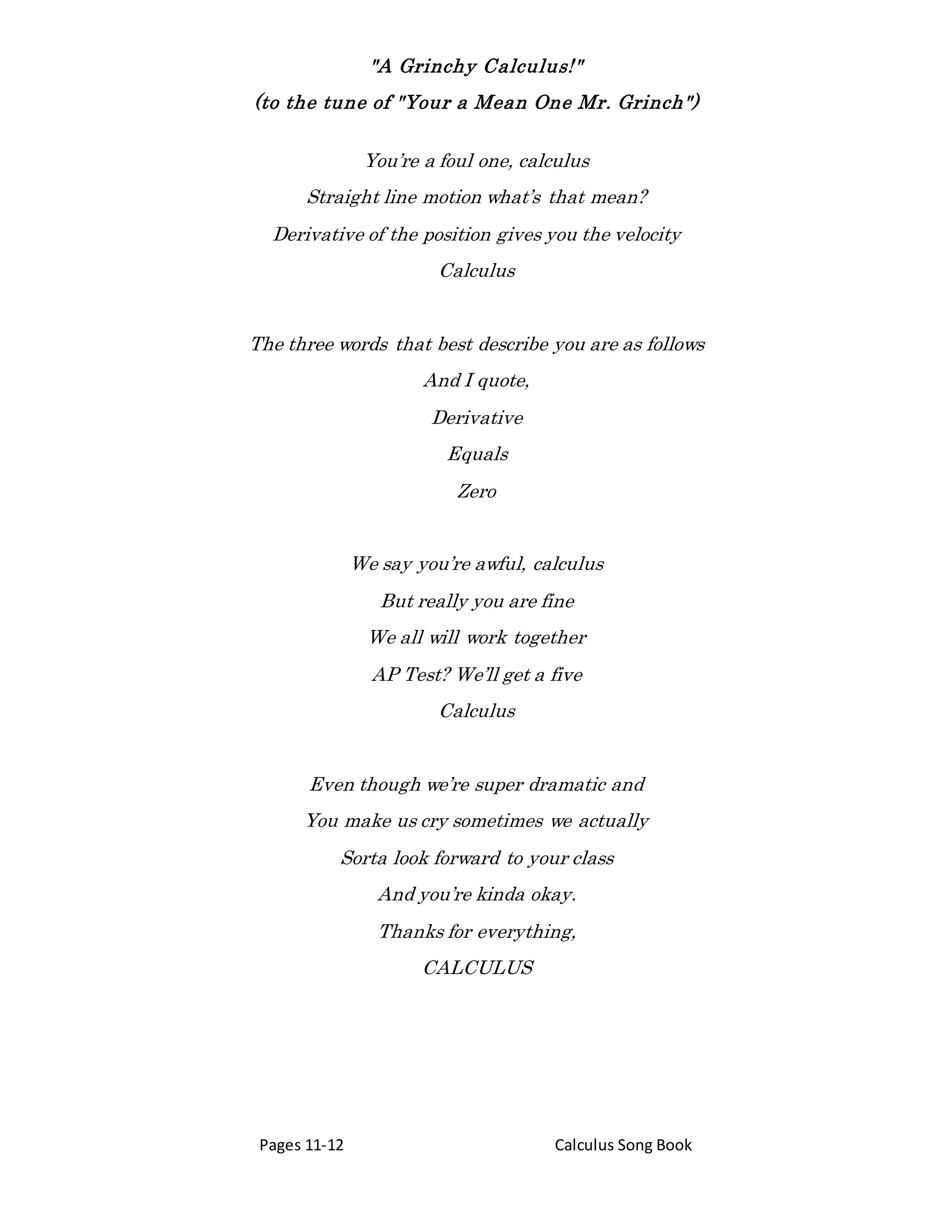 "A Grinchy Calculus!"
(to the tune of "Your a Mean One Mr. Grinch")
Pages 11-12 Calculus Song Book
You’re a foul one, calculus
Straight line motion what’s that mean?
Derivative of the position gives you the velocity
Calculus
The three words that best describe you are as follows
And I quote,
Derivative
Equals
Zero
We say you’re awful, calculus
But really you are fine
We all will work together
AP Test? We’ll get a five
Calculus
Even though we’re super dramatic and
You make us cry sometimes we actually
Sorta look forward to your class
And you’re kinda okay.
Thanks for everything,
CALCULUS
 
