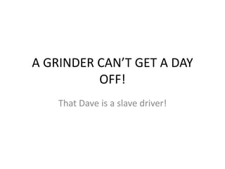 A GRINDER CAN’T GET A DAY
OFF!
That Dave is a slave driver!
 