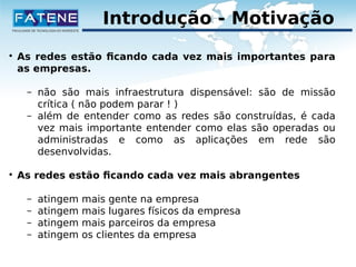 Introdução - Motivação 
 As redes estão ficando cada vez mais importantes para 
as empresas. 
– não são mais infraestrutura dispensável: são de missão 
crítica ( não podem parar ! ) 
– além de entender como as redes são construídas, é cada 
vez mais importante entender como elas são operadas ou 
administradas e como as aplicações em rede são 
desenvolvidas. 
 As redes estão ficando cada vez mais abrangentes 
– atingem mais gente na empresa 
– atingem mais lugares físicos da empresa 
– atingem mais parceiros da empresa 
– atingem os clientes da empresa 
 